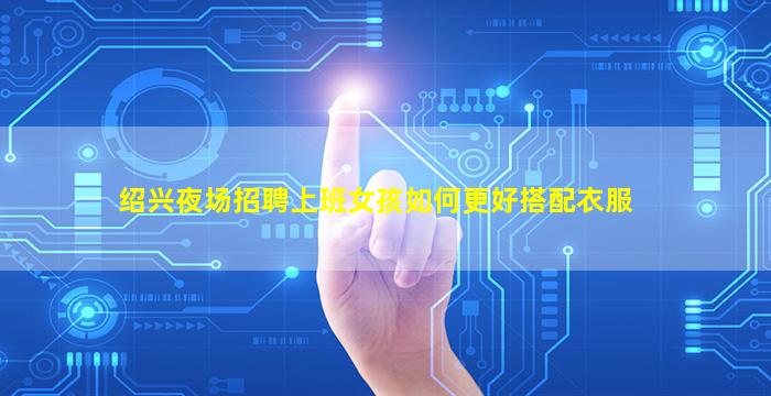 绍兴夜场招聘上班女孩如何更好搭配衣服